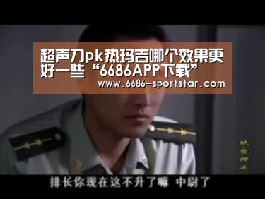 超声刀pk热玛吉哪个效果更好一些“6686APP下载”(图2) 6686赛事直播